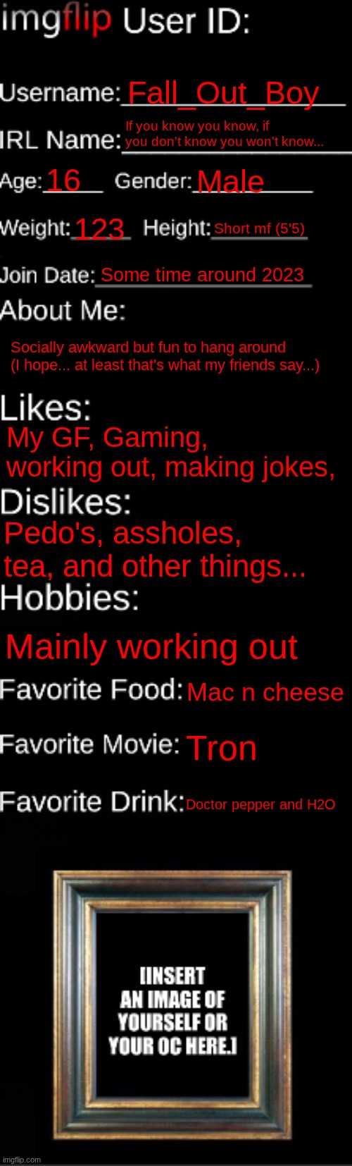 imgflip ID Card | Fall_Out_Boy; If you know you know, if you don't know you won't know... 16; Male; 123; Short mf (5'5); Some time around 2023; Socially awkward but fun to hang around (I hope... at least that's what my friends say...); My GF, Gaming, working out, making jokes, Pedo's, assholes, tea, and other things... Mainly working out; Mac n cheese; Tron; Doctor pepper and H2O | image tagged in imgflip id card,idk | made w/ Imgflip meme maker