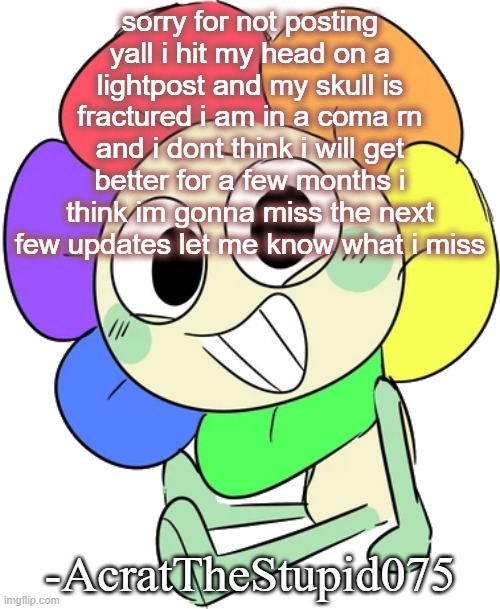 i am better now, just need to get discharged | sorry for not posting yall i hit my head on a lightpost and my skull is fractured i am in a coma rn and i dont think i will get better for a few months i think im gonna miss the next few updates let me know what i miss; -AcratTheStupid075 | image tagged in dandy 9 | made w/ Imgflip meme maker