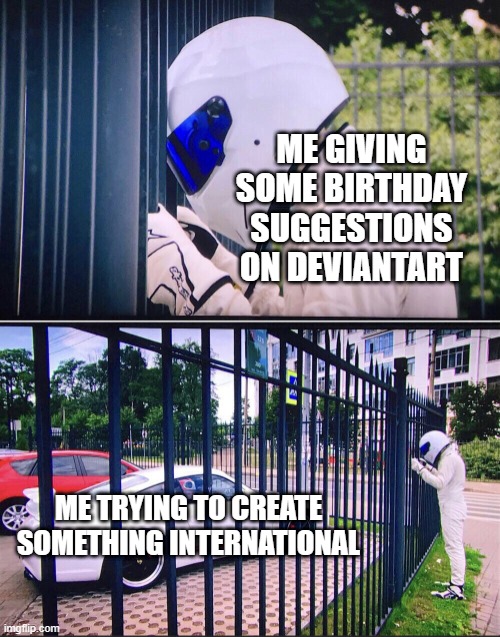 I can give them some international birthday suggestions | ME GIVING SOME BIRTHDAY SUGGESTIONS ON DEVIANTART; ME TRYING TO CREATE SOMETHING INTERNATIONAL | image tagged in stig,memes,funny | made w/ Imgflip meme maker
