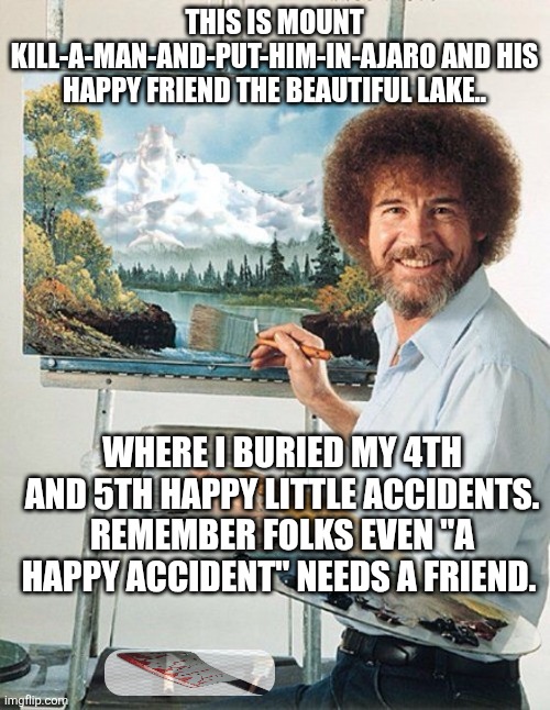 Bob Ross Meme | THIS IS MOUNT KILL-A-MAN-AND-PUT-HIM-IN-AJARO AND HIS HAPPY FRIEND THE BEAUTIFUL LAKE.. WHERE I BURIED MY 4TH AND 5TH HAPPY LITTLE ACCIDENTS. REMEMBER FOLKS EVEN "A HAPPY ACCIDENT" NEEDS A FRIEND. | image tagged in bob ross meme | made w/ Imgflip meme maker