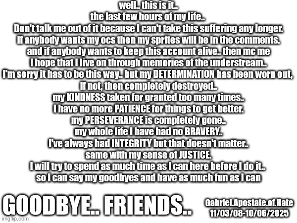 well its been a hell of a life.. but not in a good way.. | well.. this is it..
the last few hours of my life.. 
Don't talk me out of it because I can't take this suffering any longer.
If anybody wants my ocs then my sprites will be in the comments.
and if anybody wants to keep this account alive.. then mc me
I hope that I live on through memories of the understream..
I'm sorry it has to be this way.. but my DETERMINATION has been worn out, 
if not, then completely destroyed..
my KINDNESS taken for granted too many times..
I have no more PATIENCE for things to get better.
my PERSEVERANCE is completely gone..
my whole life I have had no BRAVERY..
I've always had INTEGRITY but that doesn't matter..
same with my sense of JUSTICE.
I will try to spend as much time as I can here before I do it.. 
so I can say my goodbyes and have as much fun as I can; GOODBYE.. FRIENDS.. Gabriel.Apostate.of.Hate
11/03/08-10/06/2025 | image tagged in goodbye | made w/ Imgflip meme maker