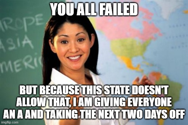 Success | YOU ALL FAILED; BUT BECAUSE THIS STATE DOESN'T
ALLOW THAT, I AM GIVING EVERYONE AN A AND TAKING THE NEXT TWO DAYS OFF | image tagged in memes,unhelpful high school teacher,task failed successfully,why study,i b smart,skool | made w/ Imgflip meme maker