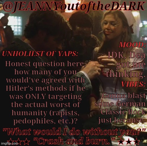 Think About It | IDK, Dea
got me
thinking. Honest question here,
how many of you
would've agreed with
Hitler's methods if he
was ONLY targeting
the actual worst of
humanity (rapists,
pedophiles, etc.)? Gonna blast
some German
Classic Rock
just because. | image tagged in spn og trio jo2td,not having a neo nazi moment,ive been thinking this for a long time,anyway,am i right,or am i wrong | made w/ Imgflip meme maker