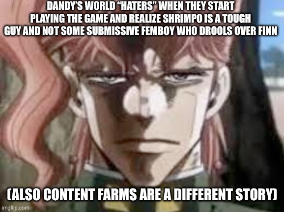 Kakyoin stare | DANDY’S WORLD “HATERS” WHEN THEY START PLAYING THE GAME AND REALIZE SHRIMPO IS A TOUGH GUY AND NOT SOME SUBMISSIVE FEMBOY WHO DROOLS OVER FINN; (ALSO CONTENT FARMS ARE A DIFFERENT STORY) | image tagged in kakyoin stare,mischaracterization,shrimpo,dandy's world,anti dandys world,dandys world | made w/ Imgflip meme maker