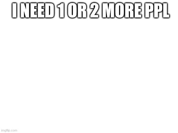 I NEED 1 OR 2 MORE PPL | made w/ Imgflip meme maker