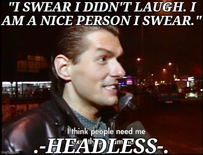 This Was Too Funny | "I SWEAR I DIDN'T LAUGH. I
AM A NICE PERSON I SWEAR."; .-HEADLESS-. | image tagged in i think people need me exactly as i am now,msmg quote,i think this is suiting,its funny,such a frecking mood | made w/ Imgflip meme maker