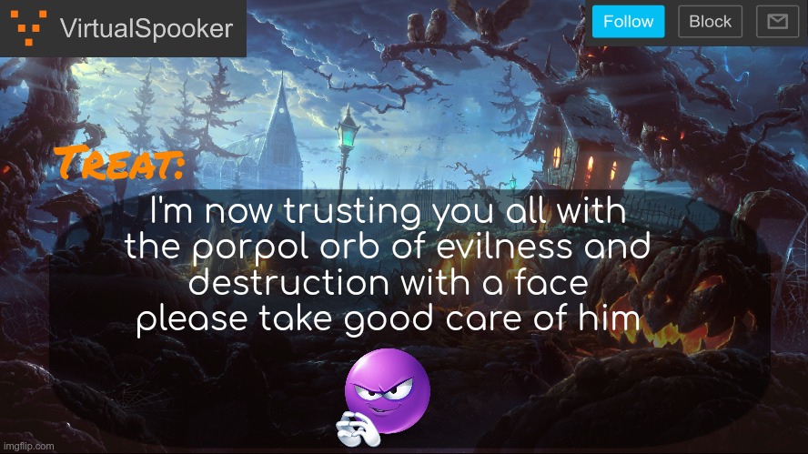 wouldn't want anything bad to happen to him | I'm now trusting you all with
the porpol orb of evilness and
destruction with a face
please take good care of him | image tagged in virtualspooker template | made w/ Imgflip meme maker