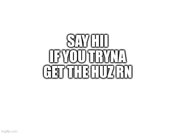 SAY HII IF YOU TRYNA GET THE HUZ RN | made w/ Imgflip meme maker