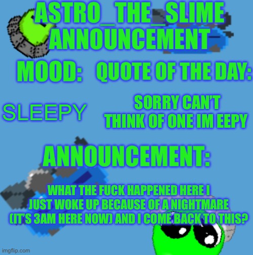 The fuck happened here | SLEEPY; SORRY CAN’T THINK OF ONE IM EEPY; WHAT THE FUCK HAPPENED HERE I JUST WOKE UP BECAUSE OF A NIGHTMARE (IT’S 3AM HERE NOW) AND I COME BACK TO THIS? | image tagged in new astro_the_slime announcement template | made w/ Imgflip meme maker