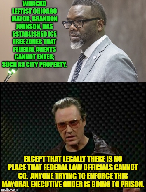 This mayor to keep F*cking Around and then Find Out that he's ending-up behind bars. | WHACKO LEFTIST CHICAGO MAYOR, BRANDON JOHNSON, HAS ESTABLISHED ICE FREE ZONES THAT FEDERAL AGENTS CANNOT ENTER; SUCH AS CITY PROPERTY. EXCEPT THAT LEGALLY THERE IS NO PLACE THAT FEDERAL LAW OFFICIALS CANNOT GO.  ANYONE TRYING TO ENFORCE THIS MAYORAL EXECUTIVE ORDER IS GOING TO PRISON. | image tagged in yep | made w/ Imgflip meme maker
