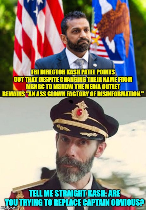 Yes, MSNBC was DESIGNED by the Left to be an ass clown factory of disinformation. | FBI DIRECTOR KASH PATEL POINTS OUT THAT DESPITE CHANGING THEIR NAME FROM MSNBC TO MSNOW THE MEDIA OUTLET REMAINS "AN ASS CLOWN FACTORY OF DISINFORMATION."; TELL ME STRAIGHT KASH; ARE YOU TRYING TO REPLACE CAPTAIN OBVIOUS? | image tagged in yep | made w/ Imgflip meme maker