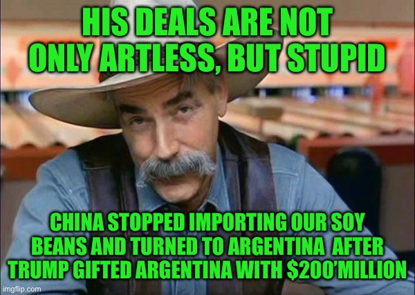Sam Elliott special kind of stupid | HIS DEALS ARE NOT ONLY ARTLESS, BUT STUPID; CHINA STOPPED IMPORTING OUR SOY BEANS AND TURNED TO ARGENTINA  AFTER TRUMP GIFTED ARGENTINA WITH $200’MILLION | image tagged in sam elliott special kind of stupid | made w/ Imgflip meme maker