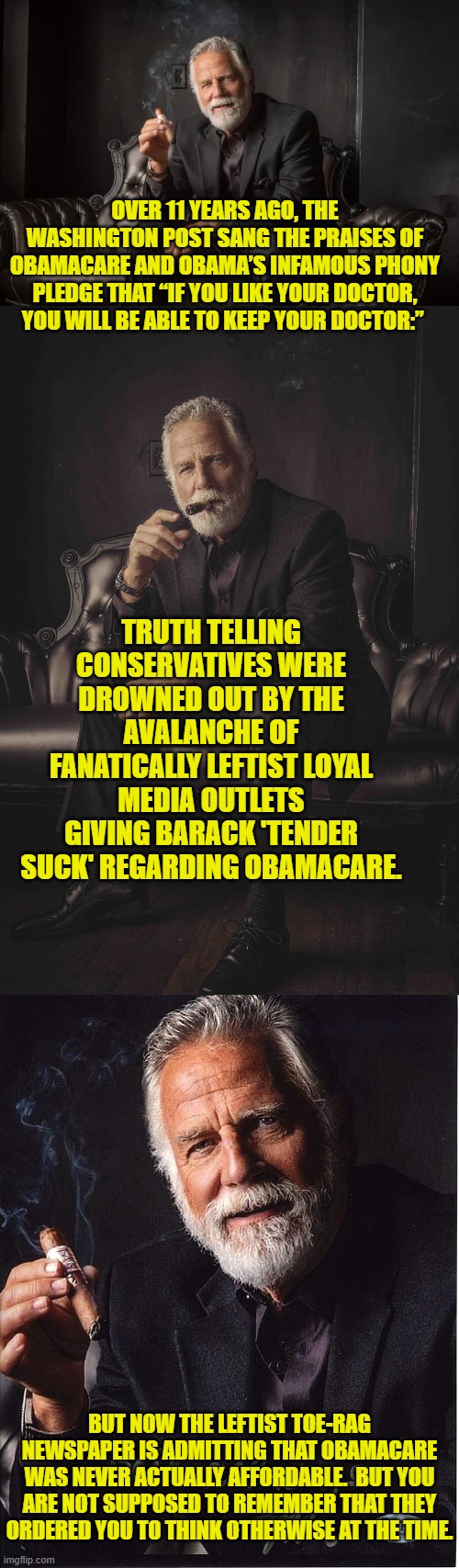 But YOU remember, don't you? | OVER 11 YEARS AGO, THE WASHINGTON POST SANG THE PRAISES OF OBAMACARE AND OBAMA’S INFAMOUS PHONY PLEDGE THAT “IF YOU LIKE YOUR DOCTOR, YOU WILL BE ABLE TO KEEP YOUR DOCTOR:”; TRUTH TELLING CONSERVATIVES WERE DROWNED OUT BY THE AVALANCHE OF FANATICALLY LEFTIST LOYAL MEDIA OUTLETS GIVING BARACK 'TENDER SUCK' REGARDING OBAMACARE. BUT NOW THE LEFTIST TOE-RAG NEWSPAPER IS ADMITTING THAT OBAMACARE WAS NEVER ACTUALLY AFFORDABLE.  BUT YOU ARE NOT SUPPOSED TO REMEMBER THAT THEY ORDERED YOU TO THINK OTHERWISE AT THE TIME. | image tagged in yep | made w/ Imgflip meme maker