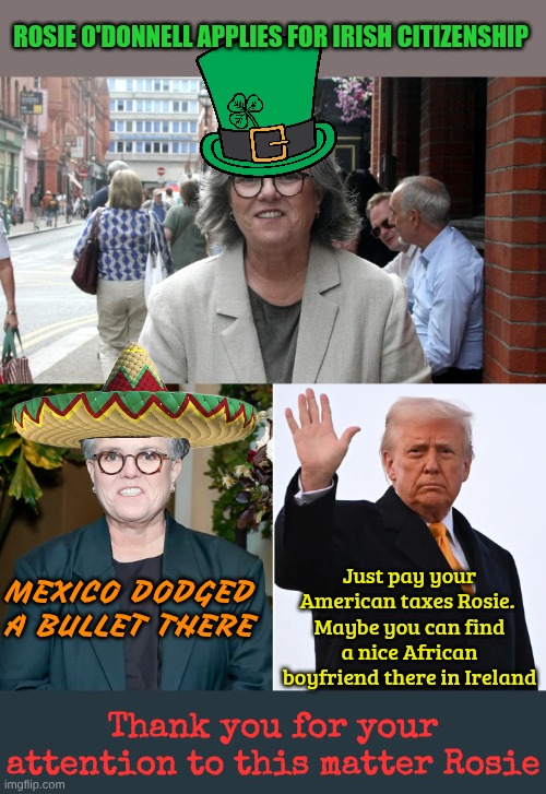Lets hope she stays and settles with a nice Nigerian Prince there | ROSIE O'DONNELL APPLIES FOR IRISH CITIZENSHIP; Just pay your American taxes Rosie. 
Maybe you can find a nice African boyfriend there in Ireland; MEXICO DODGED A BULLET THERE; Thank you for your attention to this matter Rosie | made w/ Imgflip meme maker