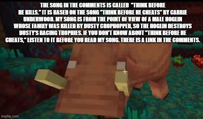Hoglin | THE SONG IN THE COMMENTS IS CALLED  "THINK BEFORE HE KILLS." IT IS BASED ON THE SONG "THINK BEFORE HE CHEATS" BY CARRIE UNDERWOOD. MY SONG IS FROM THE POINT OF VIEW OF A MALE HOGLIN WHOSE FAMILY WAS KILLED BY DUSTY CROPHOPPER, SO THE HOGLIN DESTROYS DUSTY'S RACING TROPHIES. IF YOU DON'T KNOW ABOUT "THINK BEFORE HE CHEATS," LISTEN TO IT BEFORE YOU READ MY SONG. THERE IS A LINK IN THE COMMENTS. | image tagged in hoglin | made w/ Imgflip meme maker