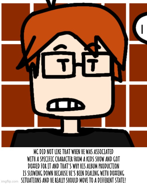 This doxxing situation is getting worse! | MC DID NOT LIKE THAT WHEN HE WAS ASSOCIATED WITH A SPECIFIC CHARACTER FROM A KIDS SHOW AND GOT DOXXED FOR IT AND THAT'S WHY HIS ALBUM PRODUCTION IS SLOWING DOWN BECAUSE HE'S BEEN DEALING WITH DOXXING SITUATIONS AND HE REALLY SHOULD MOVE TO A DIFFERENT STATE! | image tagged in moscovio may,mc,doxxing,incident,comics | made w/ Imgflip meme maker