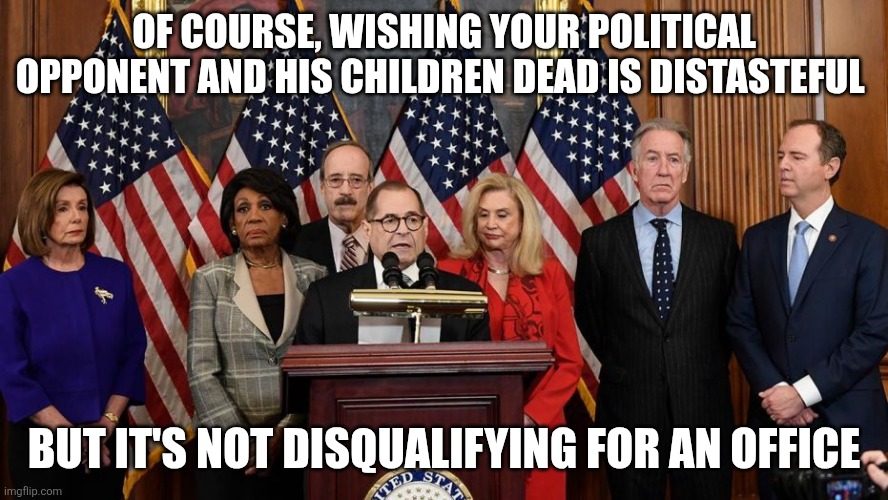 Zero Morality in these people | OF COURSE, WISHING YOUR POLITICAL OPPONENT AND HIS CHILDREN DEAD IS DISTASTEFUL; BUT IT'S NOT DISQUALIFYING FOR AN OFFICE | image tagged in house democrats | made w/ Imgflip meme maker