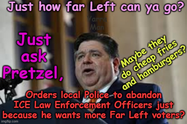 Just how far can the Ultra Far Left actually go? Ask Pretzel! | Just how far Left can ya go? Yarra Man; Just ask Pretzel, Maybe they do cheap fries and hamburgers? Orders local Police to abandon ICE Law Enforcement Officers just because he wants more Far Left voters? | image tagged in law enforcement police ice,illegals,criminals rapists pedophiles,jb pritzker george floyd,tampon tim walz,kamala harris | made w/ Imgflip meme maker