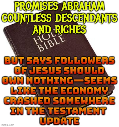 PROMISES ABRAHAM COUNTLESS DESCENDANTS AND RICHES | PROMISES ABRAHAM
COUNTLESS DESCENDANTS
AND RICHES; BUT SAYS FOLLOWERS
OF JESUS SHOULD
OWN NOTHING—SEEMS
LIKE THE ECONOMY
CRASHED SOMEWHERE
IN THE TESTAMENT 
UPDATE | image tagged in holy bible,abrahamic religions,the abrahamic god,anti-religion,atheism,christmas memes | made w/ Imgflip meme maker