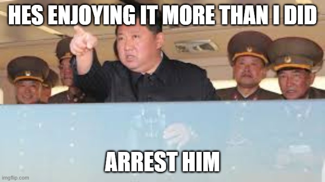 Kim Jong | HES ENJOYING IT MORE THAN I DID; ARREST HIM | image tagged in kim jong un | made w/ Imgflip meme maker