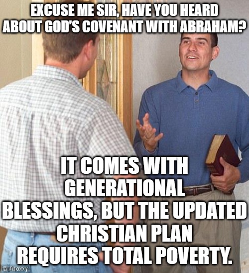EXCUSE ME SIR, HAVE YOU HEARD ABOUT GOD’S COVENANT WITH ABRAHAM? | EXCUSE ME SIR, HAVE YOU HEARD ABOUT GOD’S COVENANT WITH ABRAHAM? IT COMES WITH GENERATIONAL BLESSINGS, BUT THE UPDATED CHRISTIAN PLAN REQUIRES TOTAL POVERTY. | image tagged in jehovah's witness,the abrahamic god,abrahamic religions,anti-religion,christmas memes,christianity | made w/ Imgflip meme maker