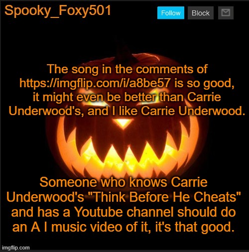Spooky_Foxy501 announcement template | The song in the comments of https://imgflip.com/i/a8be57 is so good, it might even be better than Carrie Underwood's, and I like Carrie Underwood. Someone who knows Carrie Underwood's "Think Before He Cheats" and has a Youtube channel should do an A I music video of it, it's that good. | image tagged in spooky_foxy501 announcement template | made w/ Imgflip meme maker