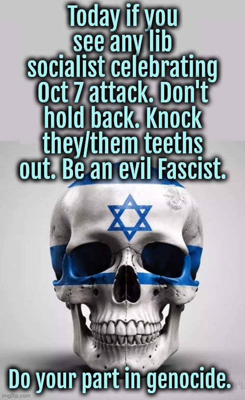 Am Yisrael Chai! #FckGaza | Today if you see any lib socialist celebrating Oct 7 attack. Don't hold back. Knock they/them teeths out. Be an evil Fascist. Do your part in genocide. | image tagged in israel,jews,socialism,liberals | made w/ Imgflip meme maker
