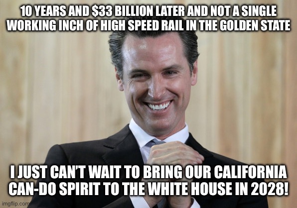 Scheming Gavin Newsom  | 10 YEARS AND $33 BILLION LATER AND NOT A SINGLE WORKING INCH OF HIGH SPEED RAIL IN THE GOLDEN STATE; I JUST CAN’T WAIT TO BRING OUR CALIFORNIA CAN-DO SPIRIT TO THE WHITE HOUSE IN 2028! | image tagged in scheming gavin newsom | made w/ Imgflip meme maker
