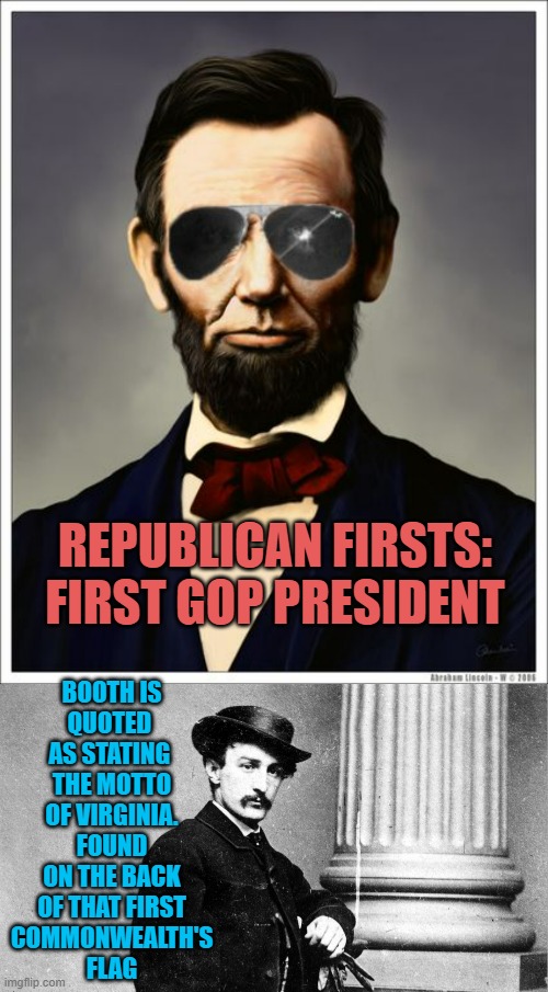 BOOTH IS
QUOTED 
AS STATING 
THE MOTTO
OF VIRGINIA.
FOUND
ON THE BACK
OF THAT FIRST
COMMONWEALTH'S
FLAG REPUBLICAN FIRSTS:

FIRST GOP PRESID | image tagged in abraham lincoln,john wilkes booth | made w/ Imgflip meme maker