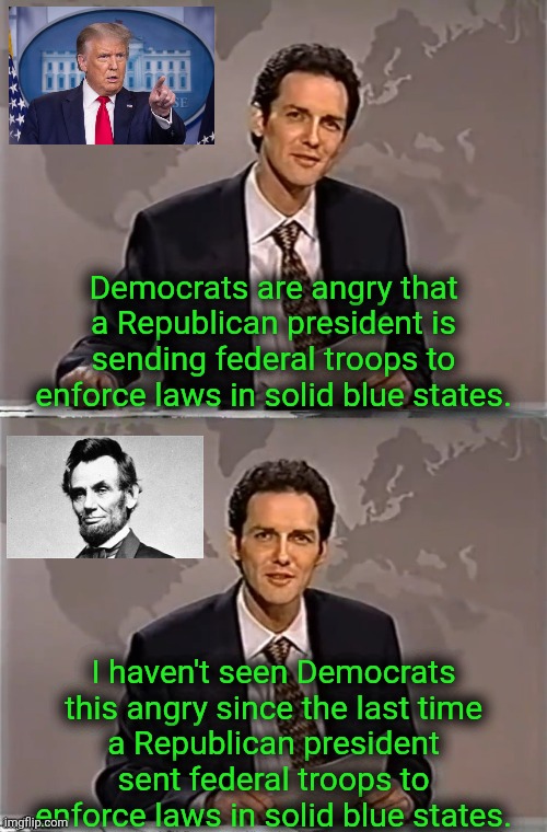 both took away Dems free labor | Democrats are angry that a Republican president is sending federal troops to enforce laws in solid blue states. I haven't seen Democrats
this angry since the last time
a Republican president
sent federal troops to
enforce laws in solid blue states. | image tagged in weekend update with norm,political meme | made w/ Imgflip meme maker