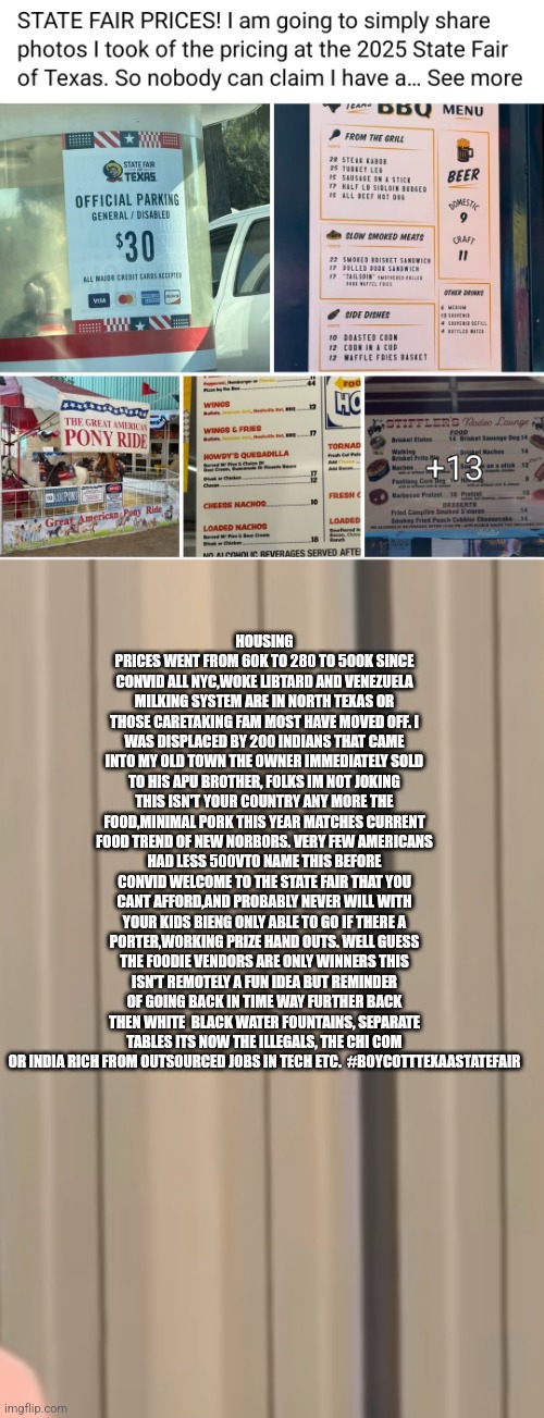 Readers highgest : Jim crow era just got competition, entertainment is backdoor banned for America black,white cant afford it! | HOUSING PRICES WENT FROM 60K TO 280 TO 500K SINCE CONVID ALL NYC,WOKE LIBTARD AND VENEZUELA MILKING SYSTEM ARE IN NORTH TEXAS OR THOSE CARETAKING FAM MOST HAVE MOVED OFF. I WAS DISPLACED BY 200 INDIANS THAT CAME INTO MY OLD TOWN THE OWNER IMMEDIATELY SOLD TO HIS APU BROTHER, FOLKS IM NOT JOKING THIS ISN'T YOUR COUNTRY ANY MORE THE FOOD,MINIMAL PORK THIS YEAR MATCHES CURRENT FOOD TREND OF NEW NORBORS. VERY FEW AMERICANS HAD LESS 500VTO NAME THIS BEFORE CONVID WELCOME TO THE STATE FAIR THAT YOU CANT AFFORD,AND PROBABLY NEVER WILL WITH YOUR KIDS BIENG ONLY ABLE TO GO IF THERE A PORTER,WORKING PRIZE HAND OUTS. WELL GUESS THE FOODIE VENDORS ARE ONLY WINNERS THIS ISN'T REMOTELY A FUN IDEA BUT REMINDER OF GOING BACK IN TIME WAY FURTHER BACK THEN WHITE  BLACK WATER FOUNTAINS, SEPARATE TABLES ITS NOW THE ILLEGALS, THE CHI COM OR INDIA RICH FROM OUTSOURCED JOBS IN TECH ETC.  #BOYCOTTTEXAASTATEFAIR | image tagged in texas,statedair,fair,wtf | made w/ Imgflip meme maker