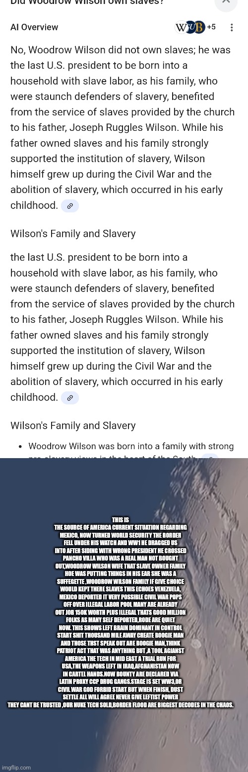 Readers highgest : The history demonrats want hidden,Woodrow Wilson destroyed America | THIS IS THE SOURCE OF AMERICA CURRENT SITUATION REGARDING MEXICO, NOW TURNED WORLD SECURITY THE BORDER FELL UNDER HIS WATCH AND WW1 HE DRAGGED US INTO AFTER SIDING WITH WRONG PRESIDENT HE CROSSED PANCHO VILLA WHO WAS A REAL MAN NOT BOUGHT OUT,WOODROW WILSON WIFE THAT SLAVE OWNER FAMILY HOE WAS PUTTING THINGS IN HIS EAR SHE WAS A SUFFEGETTE ,WOODROW WILSON FAMILY IF GIVE CHOICE WOULD KEPT THERE SLAVES THIS ECHOES VENEZUELA, MEXICO DEPORTED IT VERY POSSIBLE CIVIL WAR POPS OFF OVER ILLEGAL LABOR POOL MANY ARE ALREADY OUT JOB 150K WORTH PLUS ILLEGAL THATS GOOD MILLION FOLKS AS MANY SELF DEPORTED,RODE ARE QUIET NOW. THIS SHOWS LEFT BRAIN DOMINANT IN CONTROL START SHIT THOUSAND MILE AWAY CREATE BOOGIE MAN AND THOSE THST SPEAK OUT ARE BOOGIE MAN,THINK PATRIOT ACT THAT WAS ANYTHING BUT ,A TOOL AGIANST AMERICA THE TECH IN MID EAST A TRIAL RUN FOR USA,THE WEAPONS LEFT IN IRAQ,AFGHANISTAN NOW IN CARTEL HANDS.NOW BOUNTY ARE DECLARED VIA LATIN PROXY CCP DRUG GANGS.STAGE IS SET WW3,OR CIVIL WAR GOD FORBID START BUT WHEN FINISH, DUST SETTLE ALL WILL AGREE NEVER GIVE LEFTIST POWER THEY CANT BE TRUSTED ,OUR NUKE TECH SOLD,BORDER FLOOD ARE BIGGEST DECODES IN THE CHAOS. | image tagged in woodrow,wilson,slave | made w/ Imgflip meme maker