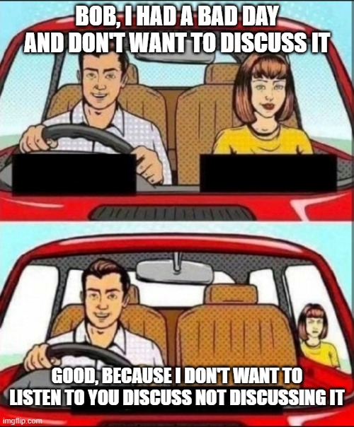 Couples Day is Every Day | BOB, I HAD A BAD DAY AND DON'T WANT TO DISCUSS IT; GOOD, BECAUSE I DON'T WANT TO LISTEN TO YOU DISCUSS NOT DISCUSSING IT | image tagged in cartoon couple driving in car | made w/ Imgflip meme maker