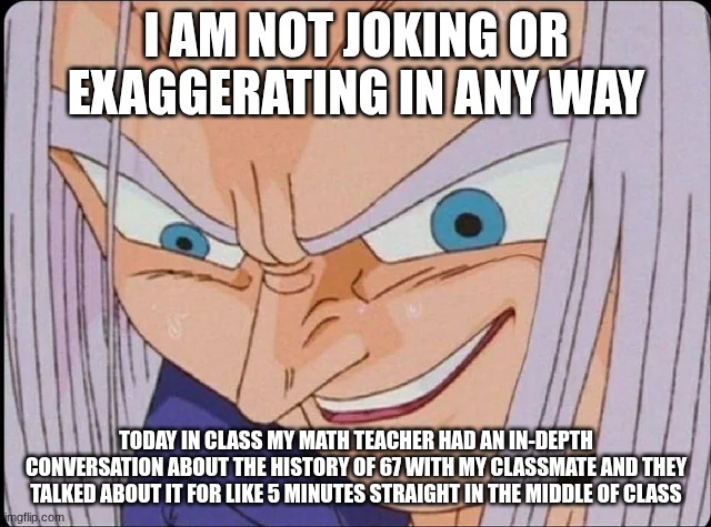 this makes me want to die | I AM NOT JOKING OR EXAGGERATING IN ANY WAY; TODAY IN CLASS MY MATH TEACHER HAD AN IN-DEPTH CONVERSATION ABOUT THE HISTORY OF 67 WITH MY CLASSMATE AND THEY TALKED ABOUT IT FOR LIKE 5 MINUTES STRAIGHT IN THE MIDDLE OF CLASS | made w/ Imgflip meme maker