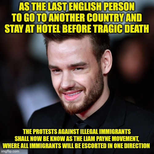 UK protests | AS THE LAST ENGLISH PERSON TO GO TO ANOTHER COUNTRY AND STAY AT HOTEL BEFORE TRAGIC DEATH; THE PROTESTS AGAINST ILLEGAL IMMIGRANTS SHALL NOW BE KNOW AS THE LIAM PAYNE MOVEMENT, WHERE ALL IMMIGRANTS WILL BE ESCORTED IN ONE DIRECTION | image tagged in liam payne | made w/ Imgflip meme maker