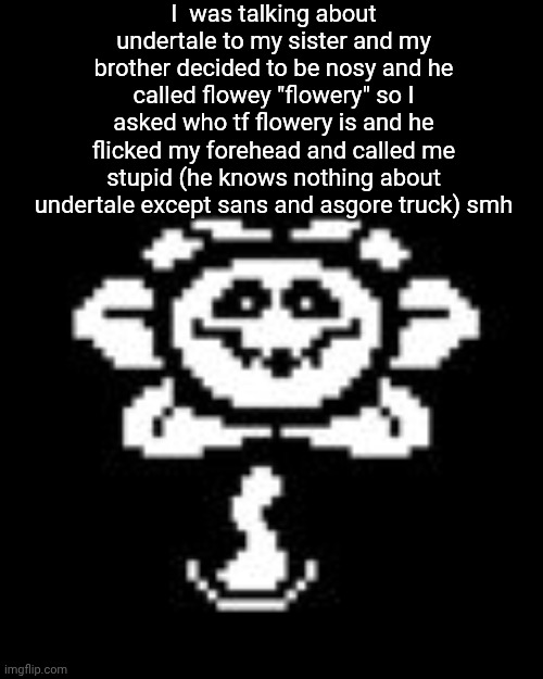 who is he to tell me | I  was talking about undertale to my sister and my brother decided to be nosy and he called flowey "flowery" so I asked who tf flowery is and he flicked my forehead and called me stupid (he knows nothing about undertale except sans and asgore truck) smh | image tagged in flowey,undertale,siblings | made w/ Imgflip meme maker