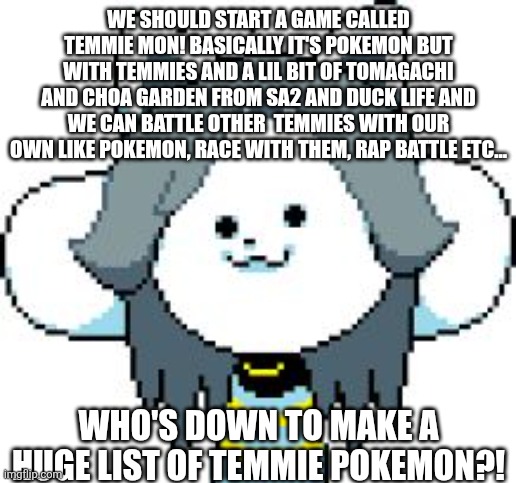 Start your temmie pokemon journey now! | WE SHOULD START A GAME CALLED TEMMIE MON! BASICALLY IT'S POKEMON BUT WITH TEMMIES AND A LIL BIT OF TOMAGACHI AND CHOA GARDEN FROM SA2 AND DUCK LIFE AND WE CAN BATTLE OTHER  TEMMIES WITH OUR OWN LIKE POKEMON, RACE WITH THEM, RAP BATTLE ETC... WHO'S DOWN TO MAKE A HUGE LIST OF TEMMIE POKEMON?! | image tagged in temmie | made w/ Imgflip meme maker