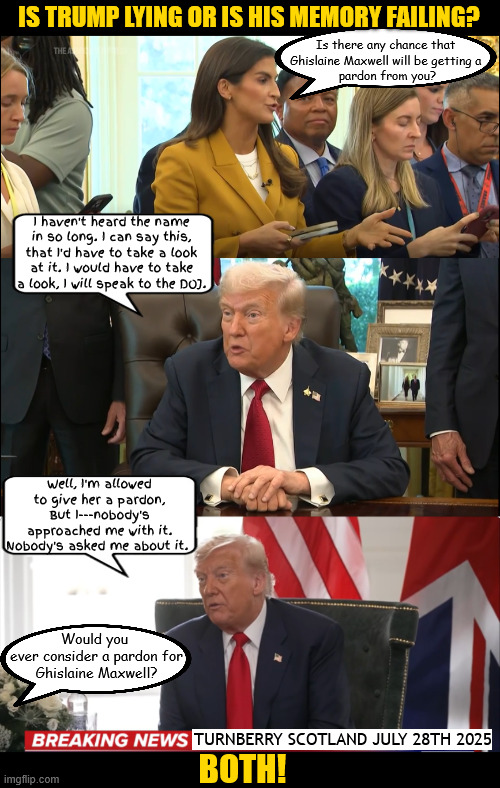 Is Trump lying or his memory failing | IS TRUMP LYING OR IS HIS MEMORY FAILING? Is there any chance that 
Ghislaine Maxwell will be getting a 
pardon from you? I haven't heard the name in so long. I can say this, that I'd have to take a look at it. I would have to take a look, I will speak to the DOJ. Well, I'm allowed to give her a pardon, But I---nobody's approached me with it. Nobody's asked me about it. Would you 
ever consider a pardon for
Ghislaine Maxwell? TURNBERRY SCOTLAND JULY 28TH 2025; BOTH! | image tagged in is trump lying or his memory failing,ghislaile maxwell pardon,wonderful secret,my pal the creep,birhtday letter | made w/ Imgflip meme maker