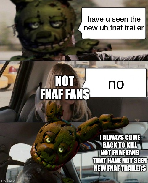 william afton be like if u dont watch the new fnaf trailer | have u seen the new uh fnaf trailer; no; NOT FNAF FANS; I ALWAYS COME BACK TO KILL NOT FNAF FANS THAT HAVE NOT SEEN NEW FNAF TRAILERS | image tagged in memes,the rock driving,fnaf | made w/ Imgflip meme maker