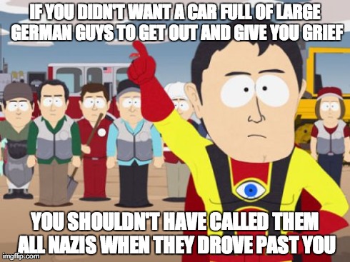 Captain Hindsight | IF YOU DIDN'T WANT A CAR FULL OF LARGE GERMAN GUYS TO GET OUT AND GIVE YOU GRIEF YOU SHOULDN'T HAVE CALLED THEM ALL NAZIS WHEN THEY DROVE PA | image tagged in memes,captain hindsight,AdviceAnimals | made w/ Imgflip meme maker