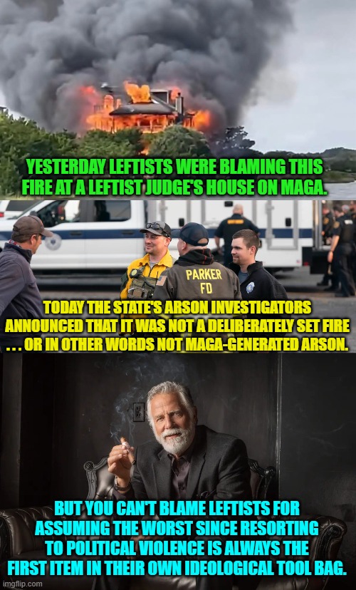 Oh . . . go ahead and condemn leftists for being ideological tools anyway.  It's fun and true. | YESTERDAY LEFTISTS WERE BLAMING THIS FIRE AT A LEFTIST JUDGE'S HOUSE ON MAGA. TODAY THE STATE'S ARSON INVESTIGATORS ANNOUNCED THAT IT WAS NOT A DELIBERATELY SET FIRE . . . OR IN OTHER WORDS NOT MAGA-GENERATED ARSON. BUT YOU CAN'T BLAME LEFTISTS FOR ASSUMING THE WORST SINCE RESORTING TO POLITICAL VIOLENCE IS ALWAYS THE FIRST ITEM IN THEIR OWN IDEOLOGICAL TOOL BAG. | image tagged in yep | made w/ Imgflip meme maker