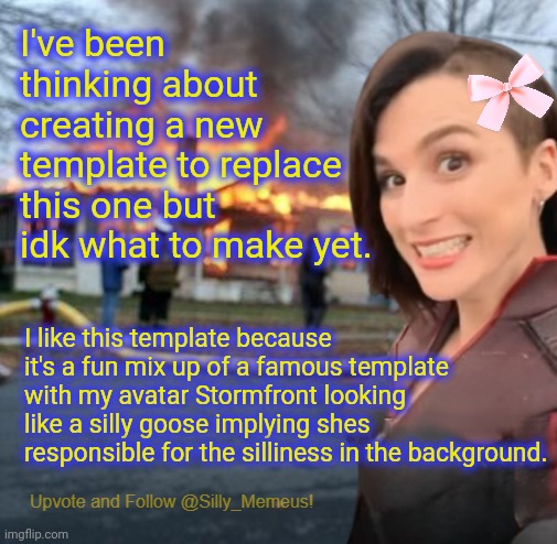 Any (decent) ideas, chat? | I've been thinking about creating a new template to replace this one but idk what to make yet. I like this template because it's a fun mix up of a famous template with my avatar Stormfront looking like a silly goose implying shes responsible for the silliness in the background. | image tagged in disaster girl memeus edition template | made w/ Imgflip meme maker