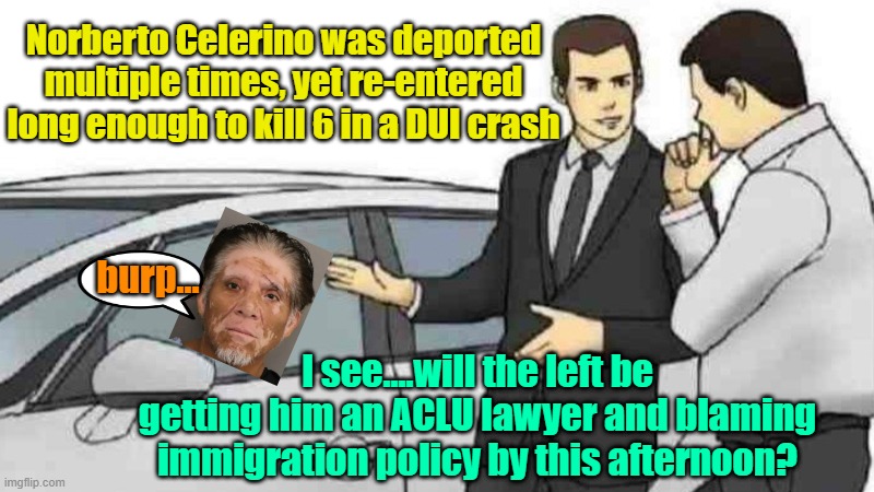 I'd be expecting no "news" coverage of this | Norberto Celerino was deported multiple times, yet re-entered long enough to kill 6 in a DUI crash; burp... I see....will the left be getting him an ACLU lawyer and blaming immigration policy by this afternoon? | image tagged in memes,car salesman slaps roof of car,illegal immigration,drunk driving,leftists | made w/ Imgflip meme maker
