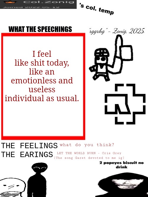 Col.Zonig's col. temp rgh | I feel like shit today, like an emotionless and useless individual as usual. what do you think? LET THE WORLD BURN - Cris Grey
(The song Garet devoted to me ig) | image tagged in col zonig's col temp rgh | made w/ Imgflip meme maker