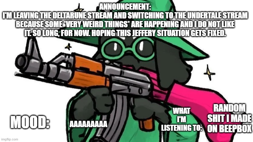 @ralseiwithagun announcement | ANNOUNCEMENT:
I'M LEAVING THE DELTARUNE STREAM AND SWITCHING TO THE UNDERTALE STREAM
BECAUSE SOME *VERY WEIRD THINGS* ARE HAPPENING AND I DO NOT LIKE IT. SO LONG, FOR NOW. HOPING THIS JEFFERY SITUATION GETS FIXED. MOOD:; WHAT I'M LISTENING TO:; RANDOM SHIT I MADE ON BEEPBOX; AAAAAAAAA | image tagged in ralseiwithagun announcement | made w/ Imgflip meme maker