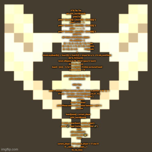 made a python script that allows you to play tic tac toe (its played in the terminal) | # Tic Tac Toe

def print_board(board):
    print("\n")
    print(f" {board[0]} | {board[1]} | {board[2]} ")
    print("---+---+---")
    print(f" {board[3]} | {board[4]} | {board[5]} ")
    print("---+---+---")
    print(f" {board[6]} | {board[7]} | {board[8]} ")
    print("\n")

def check_winner(board, player):
    win_conditions = [
        (0, 1, 2), (3, 4, 5), (6, 7, 8), # rows
        (0, 3, 6), (1, 4, 7), (2, 5, 8), # columns
        (0, 4, 8), (2, 4, 6)             # diagonals
    ]
    return any(board[a] == board[b] == board[c] == player for a, b, c in win_conditions)

def is_full(board):
    return all(space in ['X', 'O'] for space in board)

def tic_tac_toe():
    board = [str(i + 1) for i in range(9)]  # initial numbered board
    current_player = 'X'
    
    print("Welcome to Tic Tac Toe!")
    print_board(board)
    
    while True:
        try:
            move = int(input(f"Player {current_player}, choose a position (1–9): ")) - 1
            if move < 0 or move > 8 or board[move] in ['X', 'O']:
                print("Invalid move, try again.")
                continue
        except ValueError:
            print("Please enter a valid number between 1 and 9.")
            continue
        
        board[move] = current_player
        print_board(board)
        
        if check_winner(board, current_player):
            print(f"🎉 Player {current_player} wins! 🎉")
            break
        elif is_full(board):
            print("It's a tie! 🤝")
            break
        
        current_player = 'O' if current_player == 'X' else 'X'

if __name__ == "__main__":
    tic_tac_toe() | image tagged in cheze icon halloween version | made w/ Imgflip meme maker
