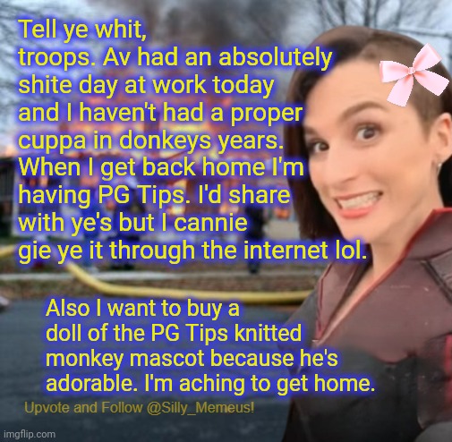 Just 2 more hours at work and I can get home and finally have a cuppa and watch VanossGaming on YouTube | Tell ye whit, troops. Av had an absolutely shite day at work today and I haven't had a proper cuppa in donkeys years. When I get back home I'm having PG Tips. I'd share with ye's but I cannie gie ye it through the internet lol. Also I want to buy a doll of the PG Tips knitted monkey mascot because he's adorable. I'm aching to get home. | image tagged in disaster girl memeus edition template | made w/ Imgflip meme maker