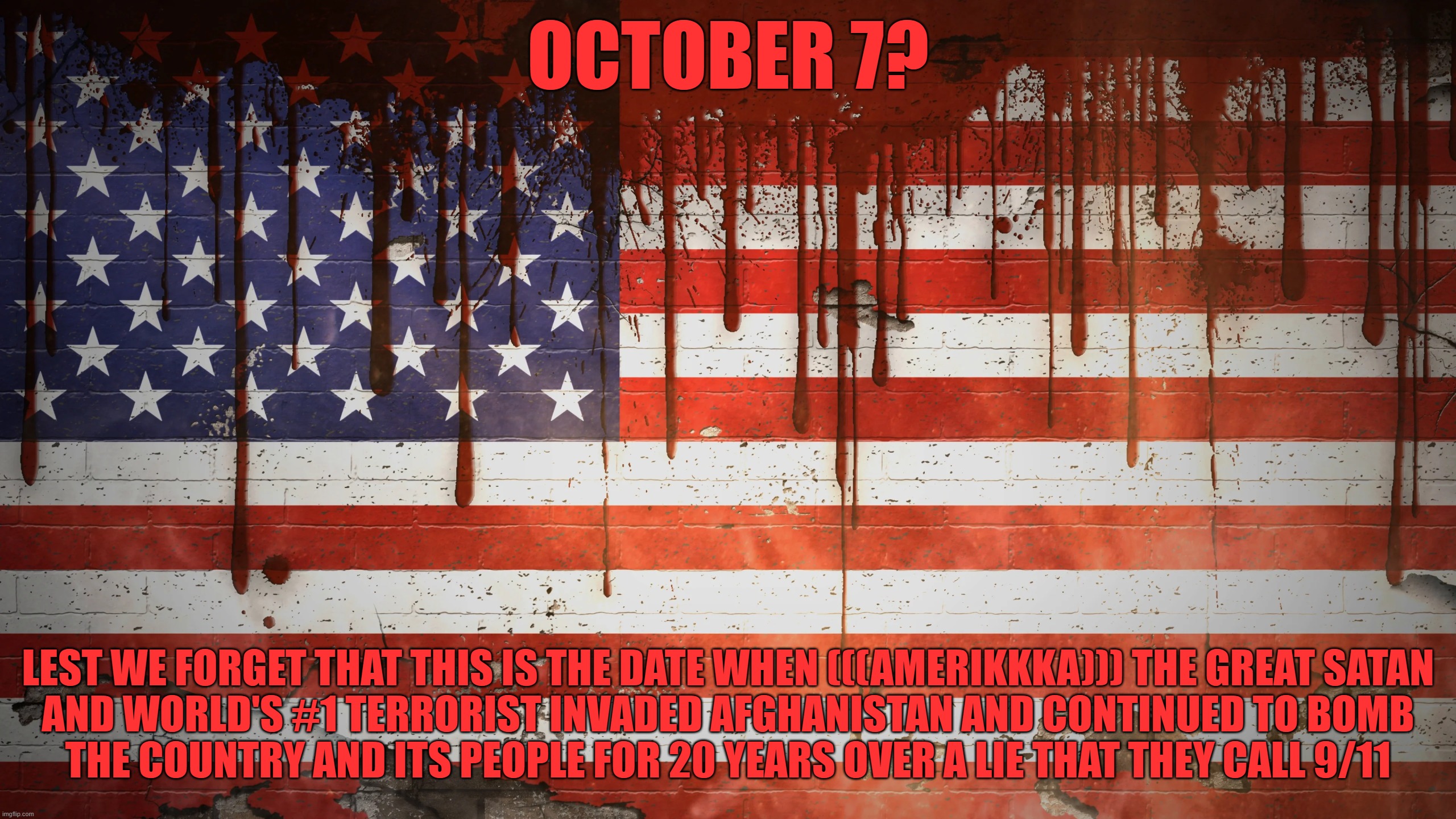 AmeriKKKa the Great Satan and World's #1 Terrorist Invaded Afghanistan For 20 Years Over a Lie Only to Get Their Asses Kicked | OCTOBER 7? LEST WE FORGET THAT THIS IS THE DATE WHEN (((AMERIKKKA))) THE GREAT SATAN
AND WORLD'S #1 TERRORIST INVADED AFGHANISTAN AND CONTINUED TO BOMB
THE COUNTRY AND ITS PEOPLE FOR 20 YEARS OVER A LIE THAT THEY CALL 9/11 | image tagged in america flag blood,america is the great satan,9/11,october,lies,afghanistan | made w/ Imgflip meme maker