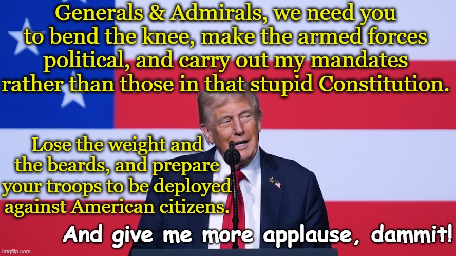 tRump's Reasonable Demands of Generals | Generals & Admirals, we need you to bend the knee, make the armed forces political, and carry out my mandates rather than those in that stupid Constitution. Lose the weight and the beards, and prepare your troops to be deployed against American citizens. And give me more applause, dammit! | image tagged in military humor,maga,nevertrump,donald trump memes,trump,us military | made w/ Imgflip meme maker