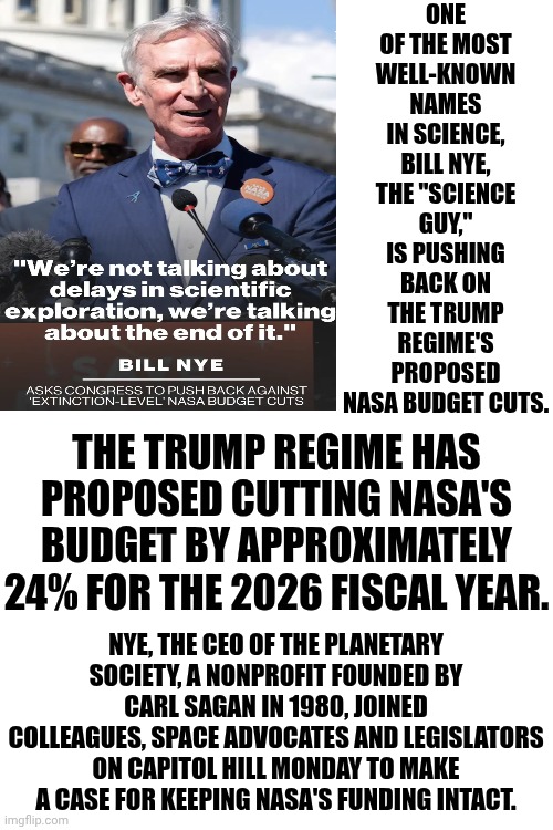 Trump Is A Nazi Trying To DESTROY What WE'VE BUILT! | ONE OF THE MOST WELL-KNOWN NAMES IN SCIENCE, BILL NYE, THE "SCIENCE GUY," IS PUSHING BACK ON THE TRUMP REGIME'S PROPOSED NASA BUDGET CUTS. THE TRUMP REGIME HAS PROPOSED CUTTING NASA'S BUDGET BY APPROXIMATELY 24% FOR THE 2026 FISCAL YEAR. NYE, THE CEO OF THE PLANETARY SOCIETY, A NONPROFIT FOUNDED BY CARL SAGAN IN 1980, JOINED COLLEAGUES, SPACE ADVOCATES AND LEGISLATORS ON CAPITOL HILL MONDAY TO MAKE A CASE FOR KEEPING NASA'S FUNDING INTACT. | image tagged in memes,maga,nazis,trump is a terrorist,maga nazis,lock him up | made w/ Imgflip meme maker